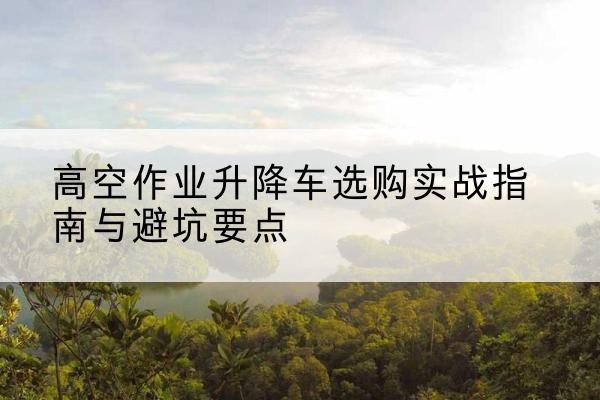 康巴什升降车怎么选-高空作业升降车选购实战指南与避坑要点