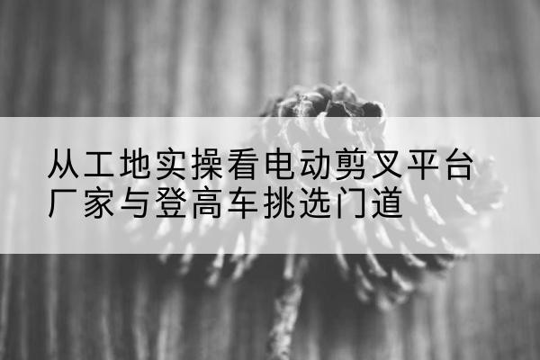 康巴什电动剪叉升降平台厂家-从工地实操看电动剪叉平台厂家与登高车挑选门道