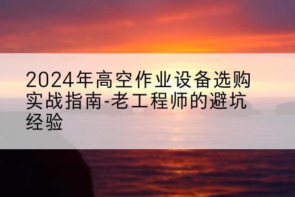康巴什高空作业升降机厂家推荐-2024年高空作业设备选购实战指南-老工程师的避坑经验