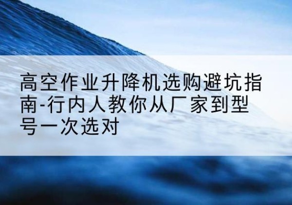 康巴什升降平台厂家-高空作业升降机选购避坑指南-行内人教你从厂家到型号一次选对