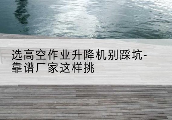 康巴什剪叉式升降机厂家-选高空作业升降机别踩坑-靠谱厂家这样挑