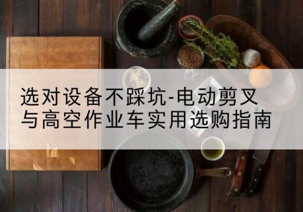 康巴什电动剪叉升降平台怎么选-选对设备不踩坑-电动剪叉与高空作业车实用选购指南