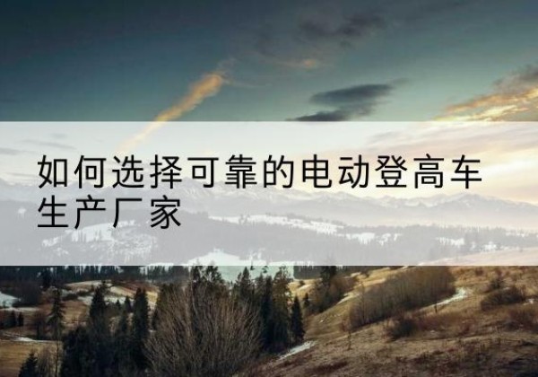 康巴什电动登高车厂家-如何选择可靠的电动登高车生产厂家