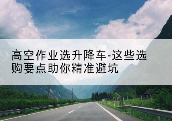 康巴什升降车厂家-高空作业选升降车-这些选购要点助你*避坑