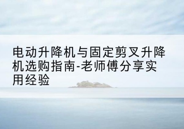 康巴什电动升降机怎么选-电动升降机与固定剪叉升降机选购指南-老师傅分享实用经验