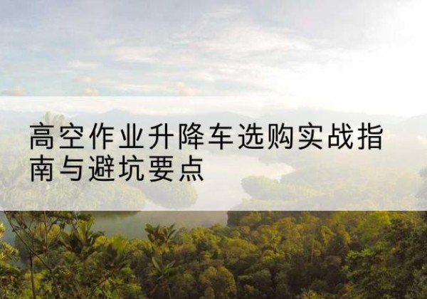 康巴什升降车怎么选-高空作业升降车选购实战指南与避坑要点