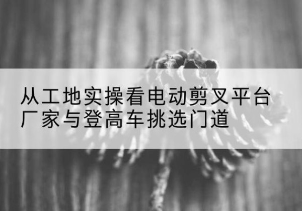 康巴什电动剪叉升降平台厂家-从工地实操看电动剪叉平台厂家与登高车挑选门道