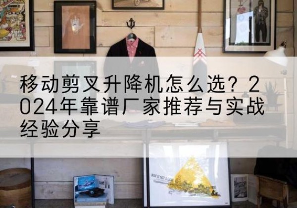 康巴什升降平台厂家推荐-移动剪叉升降机怎么选？2024年靠谱厂家推荐与实战经验分享